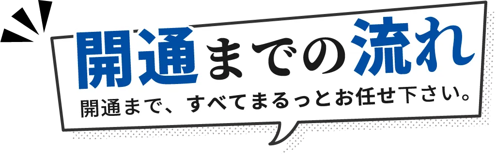 開通までの流れ 開通まで、すべてまるっとお任せ下さい。